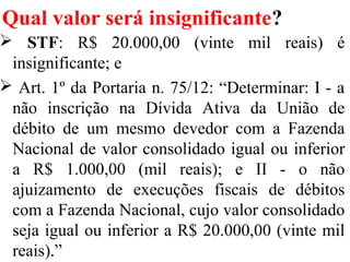 Qual valor será insignificante?
 STF: R$ 20.000,00 (vinte mil reais) é
insignificante; e
 Art. 1º da Portaria n. 75/12: “Determinar: I - a
não inscrição na Dívida Ativa da União de
débito de um mesmo devedor com a Fazenda
Nacional de valor consolidado igual ou inferior
a R$ 1.000,00 (mil reais); e II - o não
ajuizamento de execuções fiscais de débitos
com a Fazenda Nacional, cujo valor consolidado
seja igual ou inferior a R$ 20.000,00 (vinte mil
reais).”
 