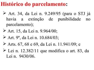 Histórico do parcelamento:
 Art. 34, da Lei n. 9.249/95 (para o STJ já
havia a extinção de punibilidade no
parcelamento);
 Art. 15, da Lei n. 9.964/00;
 Art. 9º, da Lei n. 10.684/03;
 Arts. 67, 68 e 69, da Lei n. 11.941/09; e
 Lei n. 12.382/11 que modifica o art. 83, da
Lei n. 9430/06.
 