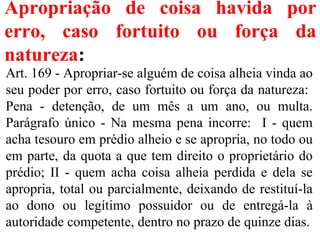 Apropriação de coisa havida por
erro, caso fortuito ou força da
natureza:
Art. 169 - Apropriar-se alguém de coisa alheia vinda ao
seu poder por erro, caso fortuito ou força da natureza:
Pena - detenção, de um mês a um ano, ou multa.
Parágrafo único - Na mesma pena incorre: I - quem
acha tesouro em prédio alheio e se apropria, no todo ou
em parte, da quota a que tem direito o proprietário do
prédio; II - quem acha coisa alheia perdida e dela se
apropria, total ou parcialmente, deixando de restituí-la
ao dono ou legítimo possuidor ou de entregá-la à
autoridade competente, dentro no prazo de quinze dias.
 