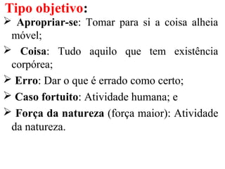 Apropriar-se: Tomar para si a coisa alheia
móvel;
 Coisa: Tudo aquilo que tem existência
corpórea;
 Erro: Dar o que é errado como certo;
 Caso fortuito: Atividade humana; e
 Força da natureza (força maior): Atividade
da natureza.
Tipo objetivo:
 