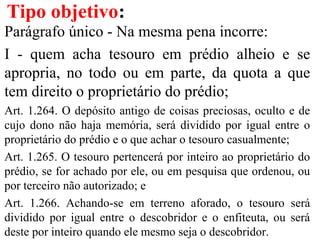 Parágrafo único - Na mesma pena incorre:
I - quem acha tesouro em prédio alheio e se
apropria, no todo ou em parte, da quota a que
tem direito o proprietário do prédio;
Art. 1.264. O depósito antigo de coisas preciosas, oculto e de
cujo dono não haja memória, será dividido por igual entre o
proprietário do prédio e o que achar o tesouro casualmente;
Art. 1.265. O tesouro pertencerá por inteiro ao proprietário do
prédio, se for achado por ele, ou em pesquisa que ordenou, ou
por terceiro não autorizado; e
Art. 1.266. Achando-se em terreno aforado, o tesouro será
dividido por igual entre o descobridor e o enfiteuta, ou será
deste por inteiro quando ele mesmo seja o descobridor.
Tipo objetivo:
 