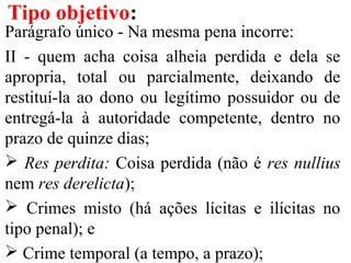 Parágrafo único - Na mesma pena incorre:
II - quem acha coisa alheia perdida e dela se
apropria, total ou parcialmente, deixando de
restituí-la ao dono ou legítimo possuidor ou de
entregá-la à autoridade competente, dentro no
prazo de quinze dias;
 Res perdita: Coisa perdida (não é res nullius
nem res derelicta);
 Crimes misto (há ações lícitas e ilícitas no
tipo penal); e
 Crime temporal (a tempo, a prazo);
Tipo objetivo:
 