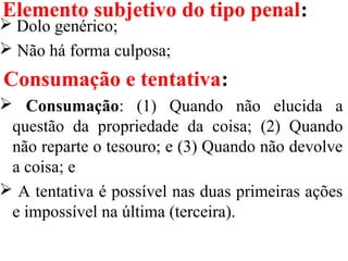 Elemento subjetivo do tipo penal:
 Dolo genérico;
 Não há forma culposa;
Consumação e tentativa:
 Consumação: (1) Quando não elucida a
questão da propriedade da coisa; (2) Quando
não reparte o tesouro; e (3) Quando não devolve
a coisa; e
 A tentativa é possível nas duas primeiras ações
e impossível na última (terceira).
 