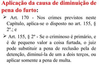 Aplicação da causa de diminuição de
pena do furto:
 Art. 170 - Nos crimes previstos neste
Capítulo, aplica-se o disposto no art. 155, §
2º.; e
 Art. 155, § 2º - Se o criminoso é primário, e
é de pequeno valor a coisa furtada, o juiz
pode substituir a pena de reclusão pela de
detenção, diminuí-la de um a dois terços, ou
aplicar somente a pena de multa.
 