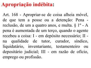Apropriação indébita:
Art. 168 - Apropriar-se de coisa alheia móvel,
de que tem a posse ou a detenção: Pena -
reclusão, de um a quatro anos, e multa. § 1º - A
pena é aumentada de um terço, quando o agente
recebeu a coisa: I - em depósito necessário; II -
na qualidade de tutor, curador, síndico,
liquidatário, inventariante, testamenteiro ou
depositário judicial; III - em razão de ofício,
emprego ou profissão.
 