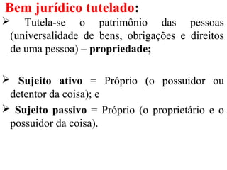 Bem jurídico tutelado:
 Tutela-se o patrimônio das pessoas
(universalidade de bens, obrigações e direitos
de uma pessoa) – propriedade;
 Sujeito ativo = Próprio (o possuidor ou
detentor da coisa); e
 Sujeito passivo = Próprio (o proprietário e o
possuidor da coisa).
 
