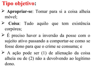  Apropriar-se: Tomar para si a coisa alheia
móvel;
 Coisa: Tudo aquilo que tem existência
corpórea;
 É preciso haver a inversão da posse com o
sujeito ativo passando a comportar-se como se
fosse dono para que o crime se consuma; e
 A ação pode ser (1) de alienação da coisa
alheia ou de (2) não a devolvendo ao legítimo
dono.
Tipo objetivo:
 