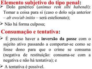 Elemento subjetivo do tipo penal:
 Dolo genérico (animus rem sibi habendi):
Tomar a coisa para si (caso o dolo seja anterior
– ab ovo/ab initio – será estelionato);
 Não há forma culposa;
Consumação e tentativa:
 É preciso haver a inversão da posse com o
sujeito ativo passando a comportar-se como se
fosse dono para que o crime se consuma
(negativa de restituição: consuma-se com a
negativa e não há tentativa); e
 A tentativa é possível.
 