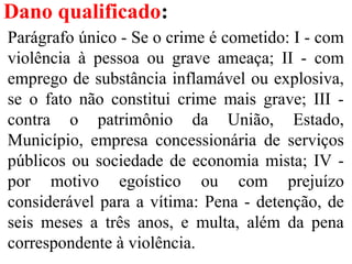 Dano qualificado:
Parágrafo único - Se o crime é cometido: I - com
violência à pessoa ou grave ameaça; II - com
emprego de substância inflamável ou explosiva,
se o fato não constitui crime mais grave; III -
contra o patrimônio da União, Estado,
Município, empresa concessionária de serviços
públicos ou sociedade de economia mista; IV -
por motivo egoístico ou com prejuízo
considerável para a vítima: Pena - detenção, de
seis meses a três anos, e multa, além da pena
correspondente à violência.
 
