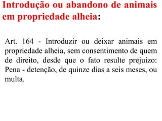 Introdução ou abandono de animais
em propriedade alheia:
Art. 164 - Introduzir ou deixar animais em
propriedade alheia, sem consentimento de quem
de direito, desde que o fato resulte prejuízo:
Pena - detenção, de quinze dias a seis meses, ou
multa.
 
