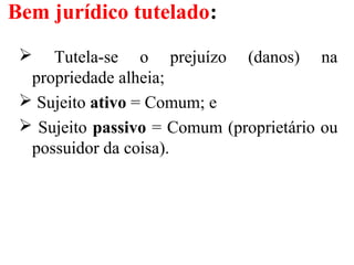 Bem jurídico tutelado:
 Tutela-se o prejuízo (danos) na
propriedade alheia;
 Sujeito ativo = Comum; e
 Sujeito passivo = Comum (proprietário ou
possuidor da coisa).
 