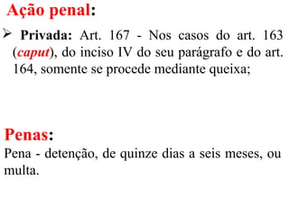 Ação penal:
 Privada: Art. 167 - Nos casos do art. 163
(caput), do inciso IV do seu parágrafo e do art.
164, somente se procede mediante queixa;
Penas:
Pena - detenção, de quinze dias a seis meses, ou
multa.
 