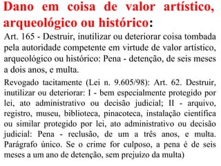 Dano em coisa de valor artístico,
arqueológico ou histórico:
Art. 165 - Destruir, inutilizar ou deteriorar coisa tombada
pela autoridade competente em virtude de valor artístico,
arqueológico ou histórico: Pena - detenção, de seis meses
a dois anos, e multa.
Revogado tacitamente (Lei n. 9.605/98): Art. 62. Destruir,
inutilizar ou deteriorar: I - bem especialmente protegido por
lei, ato administrativo ou decisão judicial; II - arquivo,
registro, museu, biblioteca, pinacoteca, instalação científica
ou similar protegido por lei, ato administrativo ou decisão
judicial: Pena - reclusão, de um a três anos, e multa.
Parágrafo único. Se o crime for culposo, a pena é de seis
meses a um ano de detenção, sem prejuízo da multa)
 