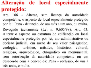 Alteração de local especialmente
protegido:
Art. 166 - Alterar, sem licença da autoridade
competente, o aspecto de local especialmente protegido
por lei: Pena - detenção, de um mês a um ano, ou multa.
Revogado tacitamente (Lei n. 9.605/98): Art. 63.
Alterar o aspecto ou estrutura de edificação ou local
especialmente protegido por lei, ato administrativo ou
decisão judicial, em razão de seu valor paisagístico,
ecológico, turístico, artístico, histórico, cultural,
religioso, arqueológico, etnográfico ou monumental,
sem autorização da autoridade competente ou em
desacordo com a concedida: Pena - reclusão, de um a
três anos, e multa.
 