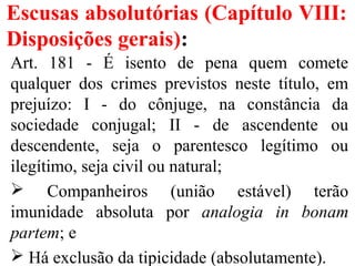 Escusas absolutórias (Capítulo VIII:
Disposições gerais):
Art. 181 - É isento de pena quem comete
qualquer dos crimes previstos neste título, em
prejuízo: I - do cônjuge, na constância da
sociedade conjugal; II - de ascendente ou
descendente, seja o parentesco legítimo ou
ilegítimo, seja civil ou natural;
 Companheiros (união estável) terão
imunidade absoluta por analogia in bonam
partem; e
 Há exclusão da tipicidade (absolutamente).
 