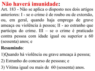 Não haverá imunidade:
Art. 183 - Não se aplica o disposto nos dois artigos
anteriores: I - se o crime é de roubo ou de extorsão,
ou, em geral, quando haja emprego de grave
ameaça ou violência à pessoa; II - ao estranho que
participa do crime. III – se o crime é praticado
contra pessoa com idade igual ou superior a 60
(sessenta) anos; e
Resumindo:
1)Quando há violência ou grave ameaça à pessoa;
2) Estranho do concurso de pessoas; e
3) Vitima igual ou mais de 60 (sessenta) anos.
 