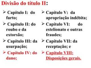 Divisão do título II:
 Capítulo I: do
furto;
 Capítulo II: do
roubo e da
extorsão;
 Capítulo III: da
usurpação;
 Capítulo IV: do
dano;
 Capítulo V: da
apropriação indébita;
 Capítulo VI: do
estelionato e outras
fraudes;
 Capítulo VII: da
receptação; e
 Capítulo VIII:
Disposições gerais.
 