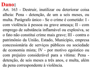 Dano:
Art. 163 - Destruir, inutilizar ou deteriorar coisa
alheia: Pena - detenção, de um a seis meses, ou
multa. Parágrafo único - Se o crime é cometido: I -
com violência à pessoa ou grave ameaça; II - com
emprego de substância inflamável ou explosiva, se
o fato não constitui crime mais grave; III - contra o
patrimônio da União, Estado, Município, empresa
concessionária de serviços públicos ou sociedade
de economia mista; IV - por motivo egoístico ou
com prejuízo considerável para a vítima: Pena -
detenção, de seis meses a três anos, e multa, além
da pena correspondente à violência.
 