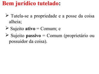 Bem jurídico tutelado:
 Tutela-se a propriedade e a posse da coisa
alheia;
 Sujeito ativo = Comum; e
 Sujeito passivo = Comum (proprietário ou
possuidor da coisa).
 