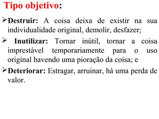 Tipo objetivo:
Destruir: A coisa deixa de existir na sua
individualidade original, demolir, desfazer;
 Inutilizar: Tornar inútil, tornar a coisa
imprestável temporariamente para o uso
original havendo uma pioração da coisa; e
Deteriorar: Estragar, arruinar, há uma perda de
valor.
 