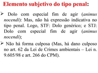 Elemento subjetivo do tipo penal:
 Dolo com especial fim de agir (animus
nocendi): Mas, não há expressão indicativa no
tipo penal. Logo, STF: Dolo genérico; e STJ:
Dolo com especial fim de agir (animus
nocendi);
 Não há forma culposa (Mas, há dano culposo
no art. 62 da Lei de Crimes ambientais – Lei n.
9.605/98 e art. 266 do CPM).
 