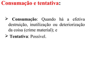 Consumação e tentativa:
 Consumação: Quando há a efetiva
destruição, inutilização ou deteriorização
da coisa (crime material); e
 Tentativa: Possível.
 