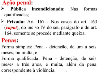 Ação penal:
 Pública incondicionada: Nas formas
qualificadas;
 Privada: Art. 167 - Nos casos do art. 163
(caput), do inciso IV do seu parágrafo e do art.
164, somente se procede mediante queixa.
Penas:
Forma simples: Pena - detenção, de um a seis
meses, ou multa; e
Forma qualificada: Pena - detenção, de seis
meses a três anos, e multa, além da pena
correspondente à violência. .
 