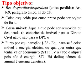  Res desperdita/desperdicta (coisa perdida): Art.
169, parágrafo único, II do CP;
 Coisa esquecida por curto prazo pode ser objeto
de furto;
 Coisa móvel: Aquela que pode ser removida ou
deslocada (o conceito de imóvel para o Direito
Civil não o são para o DP); e
 Furto por equiparação: § 3º - Equipara-se à coisa
móvel a energia elétrica ou qualquer outra que
tenha valor econômico (STF: TV a cabo é atípica
pois não é energia; STJ: Há delito; sêmen de
animal é energia genética).
Tipo objetivo:
 