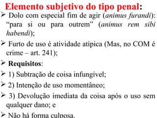Elemento subjetivo do tipo penal:
 Dolo com especial fim de agir (animus furandi):
“para si ou para outrem” (animus rem sibi
habendi);
 Furto de uso é atividade atípica (Mas, no COM é
crime – art. 241);
 Requisitos:
 1) Subtração de coisa infungível;
 2) Intenção de uso momentâneo;
 3) Devolução imediata da coisa após o uso sem
qualquer dano; e
 Não há forma culposa.
 