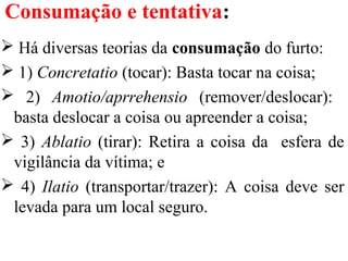 Consumação e tentativa:
 Há diversas teorias da consumação do furto:
 1) Concretatio (tocar): Basta tocar na coisa;
 2) Amotio/aprrehensio (remover/deslocar):
basta deslocar a coisa ou apreender a coisa;
 3) Ablatio (tirar): Retira a coisa da esfera de
vigilância da vítima; e
 4) Ilatio (transportar/trazer): A coisa deve ser
levada para um local seguro.
 