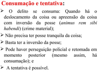 Consumação e tentativa:
 O delito se consuma: Quando há o
deslocamento da coisa ou apreensão da coisa
com inversão da posse (animus rem sibi
habendi) (crime material);
 Não precisa ter posse tranquila da coisa;
 Basta ter a inversão da posse;
 Pode haver perseguição policial e retomada em
momento posterior (mesmo assim, há
consumação); e
 A tentativa é possível.
 