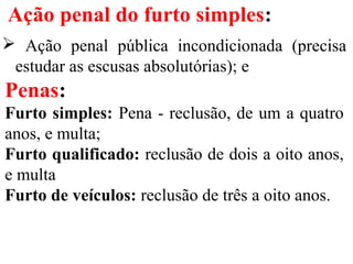 Ação penal do furto simples:
 Ação penal pública incondicionada (precisa
estudar as escusas absolutórias); e
Penas:
Furto simples: Pena - reclusão, de um a quatro
anos, e multa;
Furto qualificado: reclusão de dois a oito anos,
e multa
Furto de veículos: reclusão de três a oito anos.
 