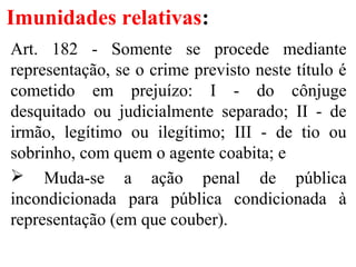 Imunidades relativas:
Art. 182 - Somente se procede mediante
representação, se o crime previsto neste título é
cometido em prejuízo: I - do cônjuge
desquitado ou judicialmente separado; II - de
irmão, legítimo ou ilegítimo; III - de tio ou
sobrinho, com quem o agente coabita; e
 Muda-se a ação penal de pública
incondicionada para pública condicionada à
representação (em que couber).
 