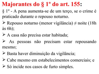 Majorantes do § 1º do art. 155:
§ 1º - A pena aumenta-se de um terço, se o crime é
praticado durante o repouso noturno.
 Repouso noturno (menor vigilância) ≠ noite (18h
às 6h);
 A casa não precisa estar habitada;
 As pessoas não precisam estar repousando
mesmo;
 Basta haver diminuição da vigilância;
 Cabe mesmo em estabelecimentos comerciais; e
 Só incide nos casos de furto simples.
 
