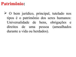 Patrimônio:
 O bem jurídico, principal, tutelado nos
tipos é o patrimônio dos seres humanos:
Universalidade de bens, obrigações e
direitos de uma pessoa (amealhados
durante a vida ou herdados).
 