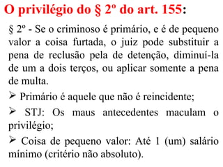 O privilégio do § 2º do art. 155:
§ 2º - Se o criminoso é primário, e é de pequeno
valor a coisa furtada, o juiz pode substituir a
pena de reclusão pela de detenção, diminuí-la
de um a dois terços, ou aplicar somente a pena
de multa.
 Primário é aquele que não é reincidente;
 STJ: Os maus antecedentes maculam o
privilégio;
 Coisa de pequeno valor: Até 1 (um) salário
mínimo (critério não absoluto).
 
