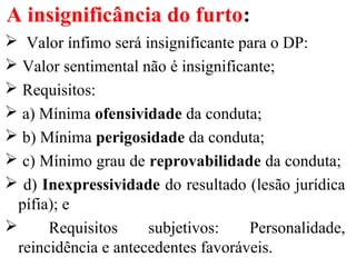 A insignificância do furto:
 Valor ínfimo será insignificante para o DP:
 Valor sentimental não é insignificante;
 Requisitos:
 a) Mínima ofensividade da conduta;
 b) Mínima perigosidade da conduta;
 c) Mínimo grau de reprovabilidade da conduta;
 d) Inexpressividade do resultado (lesão jurídica
pífia); e
 Requisitos subjetivos: Personalidade,
reincidência e antecedentes favoráveis.
 