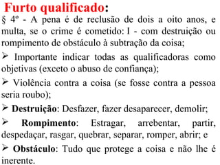 Furto qualificado:
§ 4º - A pena é de reclusão de dois a oito anos, e
multa, se o crime é cometido: I - com destruição ou
rompimento de obstáculo à subtração da coisa;
 Importante indicar todas as qualificadoras como
objetivas (exceto o abuso de confiança);
 Violência contra a coisa (se fosse contra a pessoa
seria roubo);
 Destruição: Desfazer, fazer desaparecer, demolir;
 Rompimento: Estragar, arrebentar, partir,
despedaçar, rasgar, quebrar, separar, romper, abrir; e
 Obstáculo: Tudo que protege a coisa e não lhe é
inerente.
 
