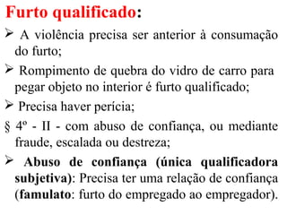 Furto qualificado:
 A violência precisa ser anterior à consumação
do furto;
 Rompimento de quebra do vidro de carro para
pegar objeto no interior é furto qualificado;
 Precisa haver perícia;
§ 4º - II - com abuso de confiança, ou mediante
fraude, escalada ou destreza;
 Abuso de confiança (única qualificadora
subjetiva): Precisa ter uma relação de confiança
(famulato: furto do empregado ao empregador).
 
