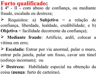 Furto qualificado:
§ 4º - II - com abuso de confiança, ou mediante
fraude, escalada ou destreza;
 Requisitos: a) Subjetivo = a relação de
confiança, liberdade, lealdade, credibilidade; e b)
Objetiva = facilidade decorrente da confiança);
 Mediante fraude: Artifício, ardil, colocar a
vítima em erro;
 Escalada: Entrar por via anormal, pular o muro,
entrar pela janela, pular um fosso, cavar um túnel
(esforço incomum); ou
 Destreza: Habilidade especial na obtenção da
coisa (punga: furto de carteiras).
 