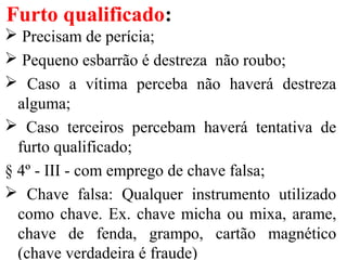 Furto qualificado:
 Precisam de perícia;
 Pequeno esbarrão é destreza não roubo;
 Caso a vítima perceba não haverá destreza
alguma;
 Caso terceiros percebam haverá tentativa de
furto qualificado;
§ 4º - III - com emprego de chave falsa;
 Chave falsa: Qualquer instrumento utilizado
como chave. Ex. chave micha ou mixa, arame,
chave de fenda, grampo, cartão magnético
(chave verdadeira é fraude)
 