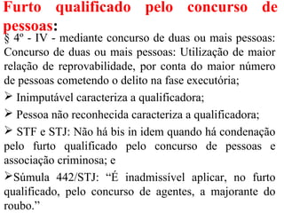 Furto qualificado pelo concurso de
pessoas:
§ 4º - IV - mediante concurso de duas ou mais pessoas:
Concurso de duas ou mais pessoas: Utilização de maior
relação de reprovabilidade, por conta do maior número
de pessoas cometendo o delito na fase executória;
 Inimputável caracteriza a qualificadora;
 Pessoa não reconhecida caracteriza a qualificadora;
 STF e STJ: Não há bis in idem quando há condenação
pelo furto qualificado pelo concurso de pessoas e
associação criminosa; e
Súmula 442/STJ: “É inadmissível aplicar, no furto
qualificado, pelo concurso de agentes, a majorante do
roubo.”
 