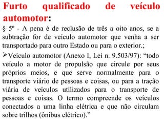 Furto qualificado de veículo
automotor:
§ 5º - A pena é de reclusão de três a oito anos, se a
subtração for de veículo automotor que venha a ser
transportado para outro Estado ou para o exterior.;
Veículo automotor (Anexo I, Lei n. 9.503/97): “todo
veículo a motor de propulsão que circule por seus
próprios meios, e que serve normalmente para o
transporte viário de pessoas e coisas, ou para a tração
viária de veículos utilizados para o transporte de
pessoas e coisas. O termo compreende os veículos
conectados a uma linha elétrica e que não circulam
sobre trilhos (ônibus elétrico).”
 