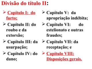 Divisão do título II:
 Capítulo I: do
furto;
 Capítulo II: do
roubo e da
extorsão;
 Capítulo III: da
usurpação;
 Capítulo IV: do
dano;
 Capítulo V: da
apropriação indébita;
 Capítulo VI: do
estelionato e outras
fraudes;
 Capítulo VII: da
receptação; e
 Capítulo VIII:
Disposições gerais.
 
