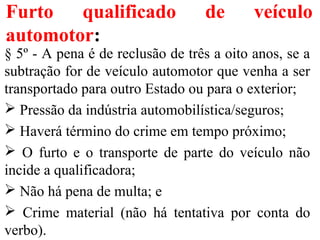 Furto qualificado de veículo
automotor:
§ 5º - A pena é de reclusão de três a oito anos, se a
subtração for de veículo automotor que venha a ser
transportado para outro Estado ou para o exterior;
 Pressão da indústria automobilística/seguros;
 Haverá término do crime em tempo próximo;
 O furto e o transporte de parte do veículo não
incide a qualificadora;
 Não há pena de multa; e
 Crime material (não há tentativa por conta do
verbo).
 