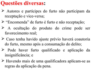 Questões diversas:
 Autores e partícipes do furto não participam da
receptação e vice-versa;
 “Encomenda” de furto é furto e não receptação;
 A ocultação do produto do crime pode ser
favorecimento real;
 Caso tenha havido ajuste prévio haverá coautoria
do furto, mesmo após a consumação do delito;
 Pode haver furto qualificado e aplicação da
insignificância; e
 Havendo mais de uma qualificadora aplicam-se as
regras da aplicação da pena.
 