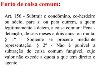 Furto de coisa comum:
Art. 156 - Subtrair o condômino, co-herdeiro
ou sócio, para si ou para outrem, a quem
legitimamente a detém, a coisa comum: Pena -
detenção, de seis meses a dois anos, ou multa.
§ 1º - Somente se procede mediante
representação. § 2º - Não é punível a
subtração de coisa comum fungível, cujo
valor não excede a quota a que tem direito o
agente.
 