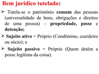 Bem jurídico tutelado:
 Tutela-se o patrimônio comum das pessoas
(universalidade de bens, obrigações e direitos
de uma pessoa) – propriedade, posse e
detenção;
 Sujeito ativo = Próprio (Condômino, coerdeiro
ou sócio); e
 Sujeito passivo = Próprio (Quem detém a
posse legítima da coisa).
 