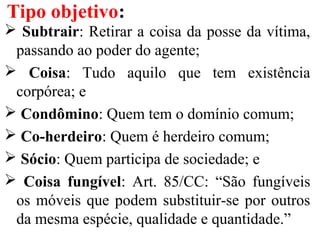  Subtrair: Retirar a coisa da posse da vítima,
passando ao poder do agente;
 Coisa: Tudo aquilo que tem existência
corpórea; e
 Condômino: Quem tem o domínio comum;
 Co-herdeiro: Quem é herdeiro comum;
 Sócio: Quem participa de sociedade; e
 Coisa fungível: Art. 85/CC: “São fungíveis
os móveis que podem substituir-se por outros
da mesma espécie, qualidade e quantidade.”
Tipo objetivo:
 