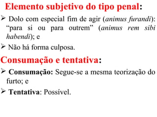 Elemento subjetivo do tipo penal:
 Dolo com especial fim de agir (animus furandi):
“para si ou para outrem” (animus rem sibi
habendi); e
 Não há forma culposa.
Consumação e tentativa:
 Consumação: Segue-se a mesma teorização do
furto; e
 Tentativa: Possível.
 